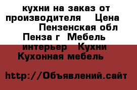 кухни на заказ от производителя  › Цена ­ 10 000 - Пензенская обл., Пенза г. Мебель, интерьер » Кухни. Кухонная мебель   